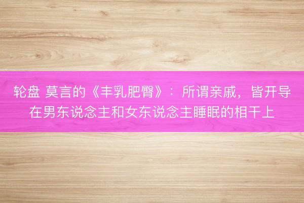 轮盘 莫言的《丰乳肥臀》：所谓亲戚，皆开导在男东说念主和女东说念主睡眠的相干上