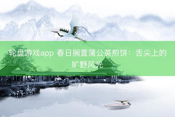 轮盘游戏app 春日搁置蒲公英煎饼：舌尖上的旷野风光