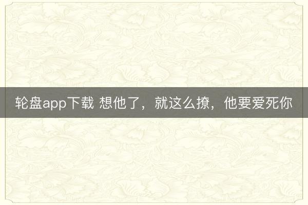 轮盘app下载 想他了,就这么撩,他要爱死你