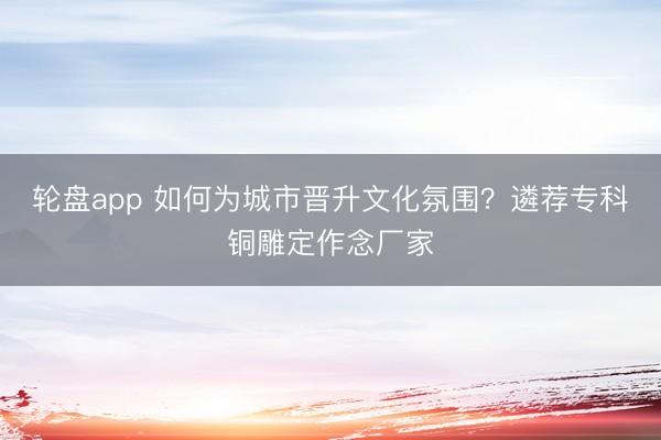 轮盘app 如何为城市晋升文化氛围？遴荐专科铜雕定作念厂家
