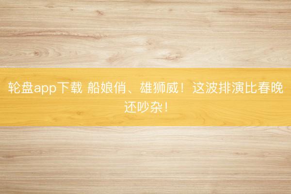 轮盘app下载 船娘俏、雄狮威！这波排演比春晚还吵杂！