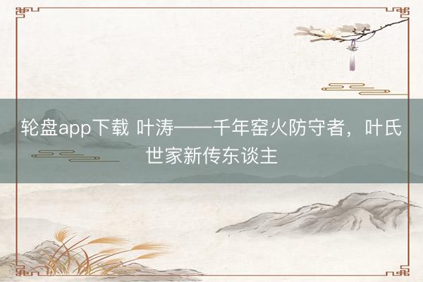 轮盘app下载 叶涛——千年窑火防守者，叶氏世家新传东谈主