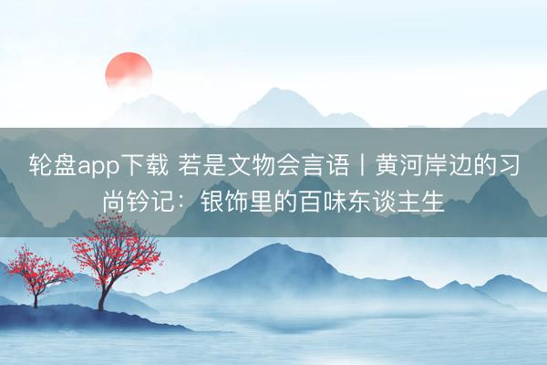 轮盘app下载 若是文物会言语丨黄河岸边的习尚钤记：银饰里的百味东谈主生