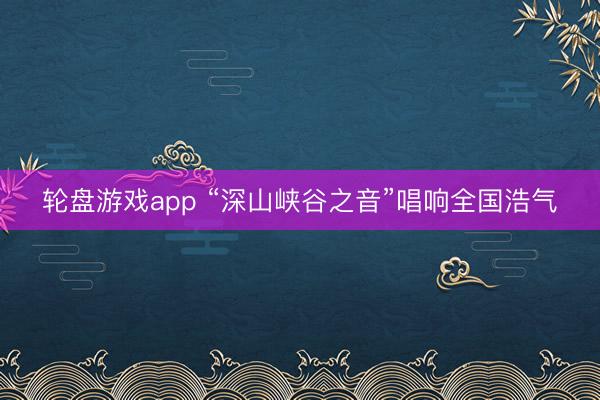 轮盘游戏app “深山峡谷之音”唱响全国浩气
