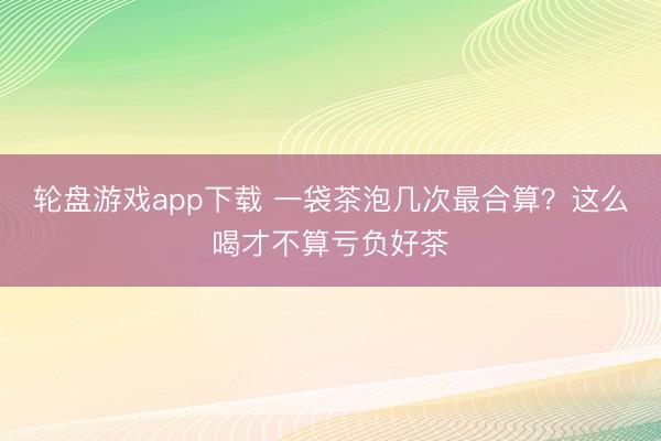 轮盘游戏app下载 一袋茶泡几次最合算？这么喝才不算亏负好茶