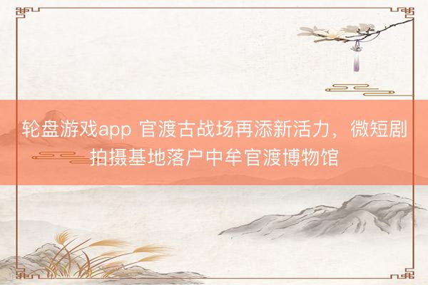轮盘游戏app 官渡古战场再添新活力，微短剧拍摄基地落户中牟官渡博物馆