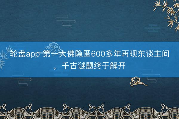 轮盘app 第一大佛隐匿600多年再现东谈主间，千古谜题终于解开