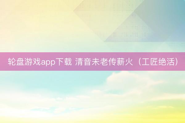 轮盘游戏app下载 清音未老传薪火(工匠绝活)