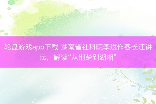 轮盘游戏app下载 湖南省社科院李斌作客长江讲坛，解读“从荆楚到湖湘”