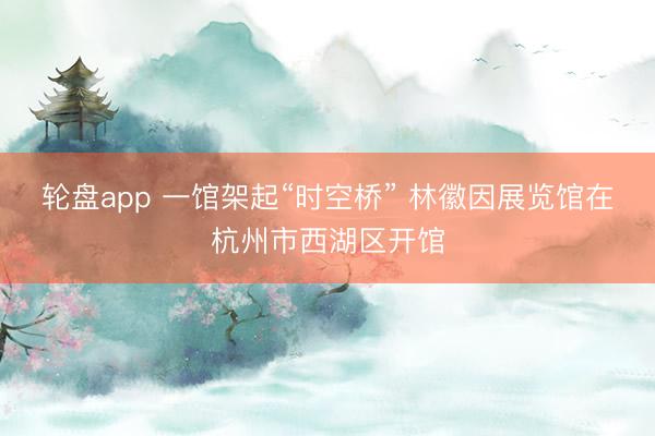 轮盘app 一馆架起“时空桥” 林徽因展览馆在杭州市西湖区开馆
