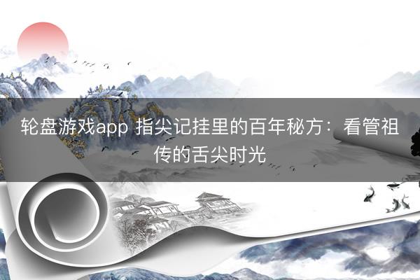 轮盘游戏app 指尖记挂里的百年秘方：看管祖传的舌尖时光