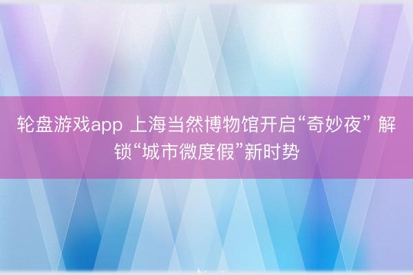 轮盘游戏app 上海当然博物馆开启“奇妙夜” 解锁“城市微度假”新时势