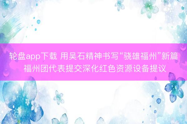 轮盘app下载 用吴石精神书写“骁雄福州”新篇 福州团代表提交深化红色资源设备提议