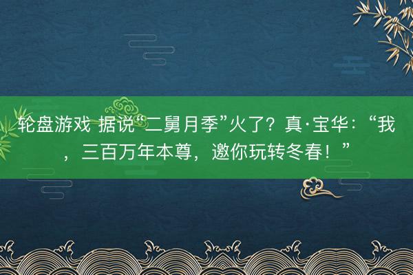轮盘游戏 据说“二舅月季”火了？真·宝华：“我，三百万年本尊，邀你玩转冬春！”