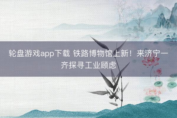 轮盘游戏app下载 铁路博物馆上新！来济宁一齐探寻工业顾虑