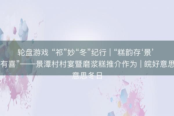 轮盘游戏 “祁”妙“冬”纪行 | “糕韵存‘景’ 春宴有喜”——景潭村村宴暨磨浆糕推介作为 | 皖好意思冬日