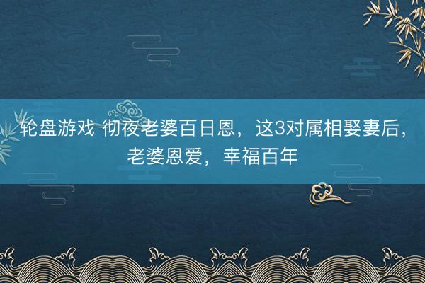 轮盘游戏 彻夜老婆百日恩，这3对属相娶妻后，老婆恩爱，幸福百年