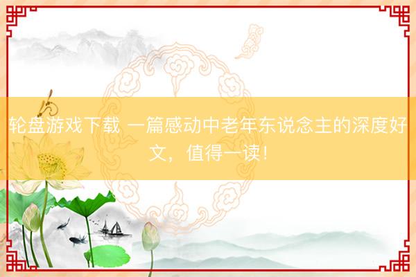 轮盘游戏下载 一篇感动中老年东说念主的深度好文，值得一读！