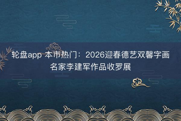 轮盘app 本市热门：2026迎春德艺双馨字画名家李建军作品收罗展
