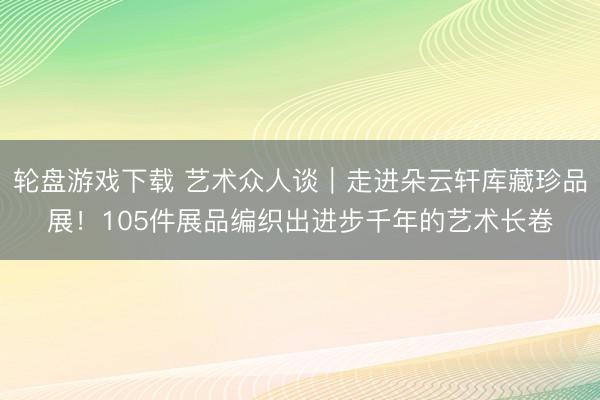 轮盘游戏下载 艺术众人谈｜走进朵云轩库藏珍品展！105件展品编织出进步千年的艺术长卷