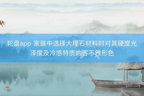 轮盘app 家装中选择大理石材料时对其硬度光泽度及冷感特质的客不雅形色