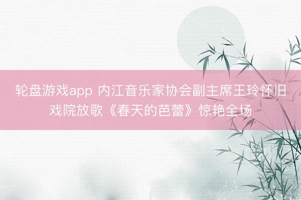 轮盘游戏app 内江音乐家协会副主席王玲怀旧戏院放歌《春天的芭蕾》惊艳全场