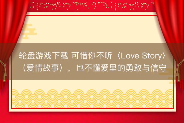 轮盘游戏下载 可惜你不听〈Love Story〉（爱情故事），也不懂爱里的勇敢与信守