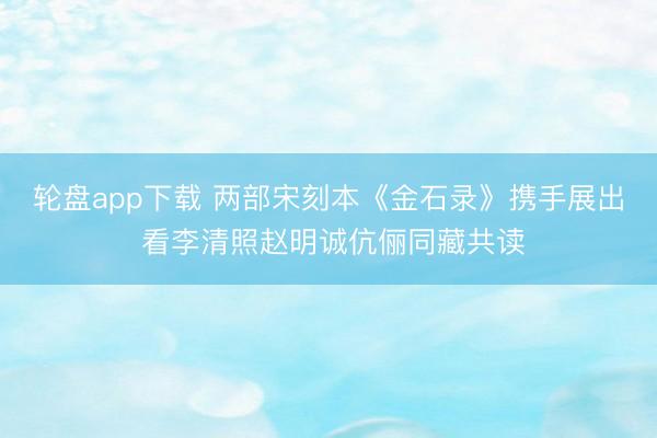 轮盘app下载 两部宋刻本《金石录》携手展出 看李清照赵明诚伉俪同藏共读