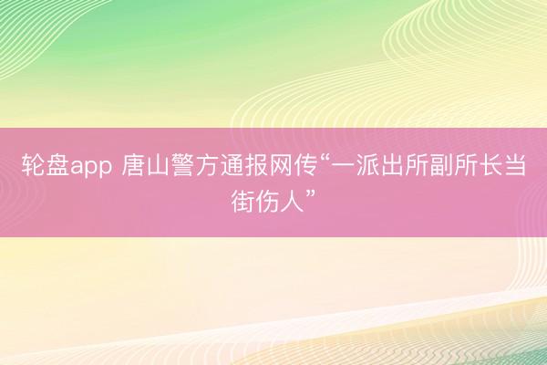 轮盘app 唐山警方通报网传“一派出所副所长当街伤人”