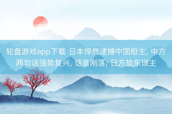 轮盘游戏app下载 日本悍然逮捕中国船主， 中方两句话强势复兴， 话音刚落， 日方放东谈主