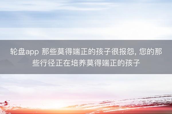 轮盘app 那些莫得端正的孩子很报怨， 您的那些行径正在培养莫得端正的孩子