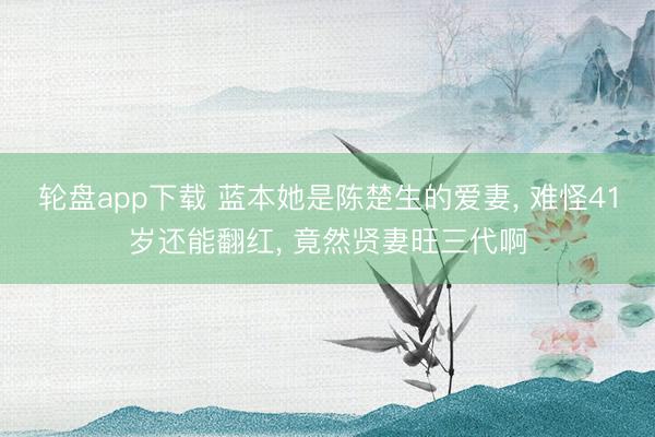 轮盘app下载 蓝本她是陈楚生的爱妻, 难怪41岁还能翻红, 竟然贤妻旺三代啊
