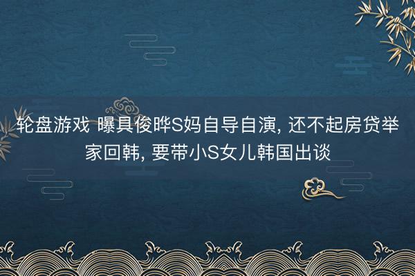 轮盘游戏 曝具俊晔S妈自导自演， 还不起房贷举家回韩， 要带小S女儿韩国出谈