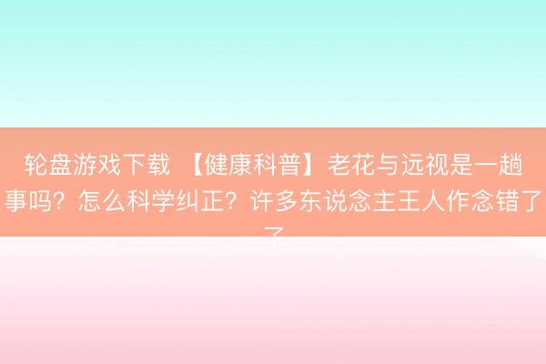 轮盘游戏下载 【健康科普】老花与远视是一趟事吗？怎么科学纠正？许多东说念主王人作念错了