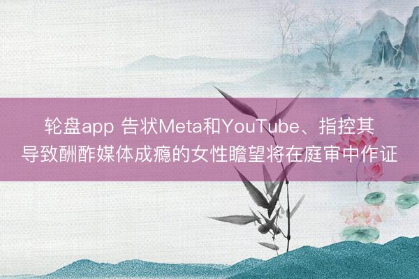 轮盘app 告状Meta和YouTube、指控其导致酬酢媒体成瘾的女性瞻望将在庭审中作证