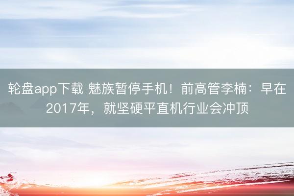 轮盘app下载 魅族暂停手机！前高管李楠：早在2017年，就坚硬平直机行业会冲顶