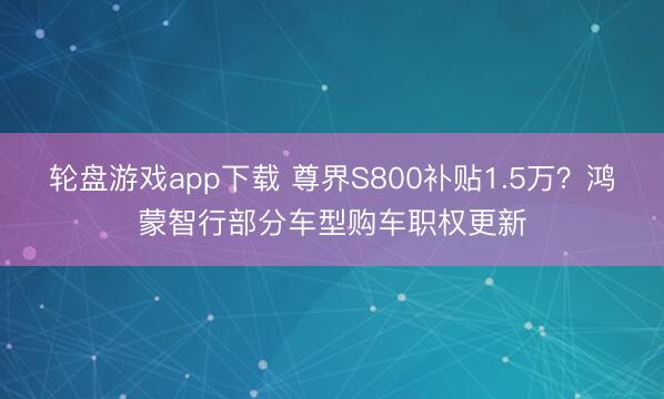 轮盘游戏app下载 尊界S800补贴1.5万？鸿蒙智行部分车型购车职权更新
