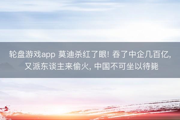 轮盘游戏app 莫迪杀红了眼! 吞了中企几百亿, 又派东谈主来偷火, 中国不可坐以待毙