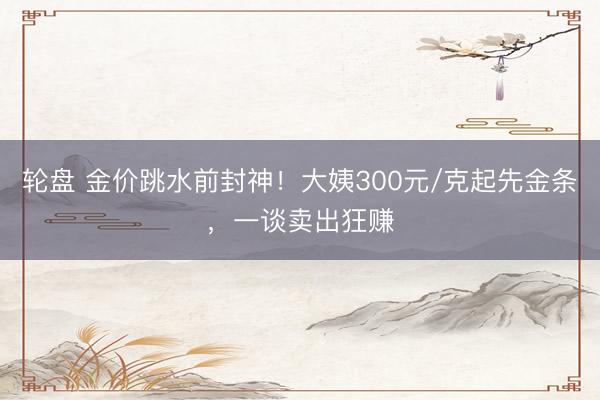 轮盘 金价跳水前封神！大姨300元/克起先金条，一谈卖出狂赚