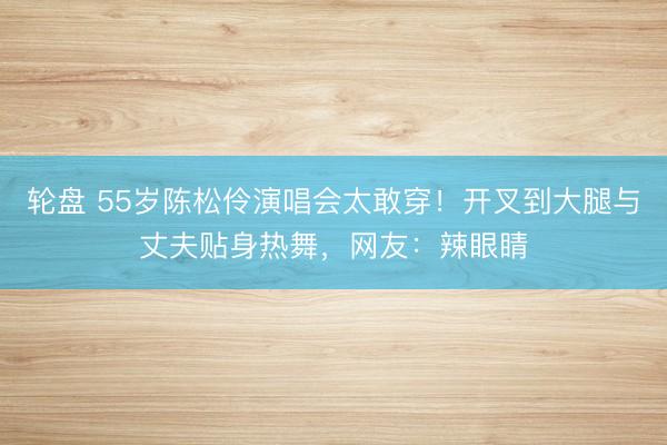 轮盘 55岁陈松伶演唱会太敢穿!开叉到大腿与丈夫贴身热舞,网友:辣眼睛