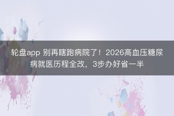 轮盘app 别再瞎跑病院了!2026高血压糖尿病就医历程全改,3步办好省一半