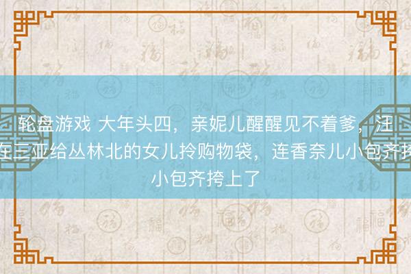 轮盘游戏 大年头四，亲妮儿醒醒见不着爹，汪峰却在三亚给丛林北的女儿拎购物袋，连香奈儿小包齐挎上了