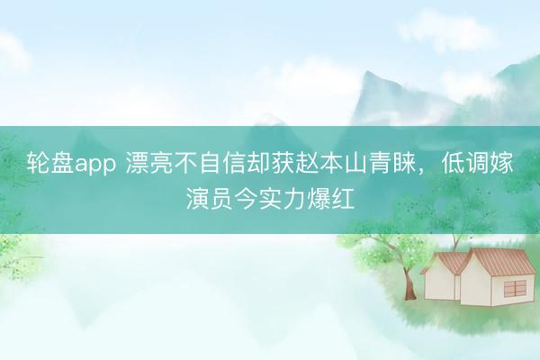 轮盘app 漂亮不自信却获赵本山青睐，低调嫁演员今实力爆红