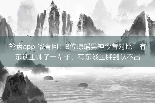 轮盘app 爷青回!8位琼瑶男神今昔对比:有东谈主帅了一辈子,有东谈主胖到认不出