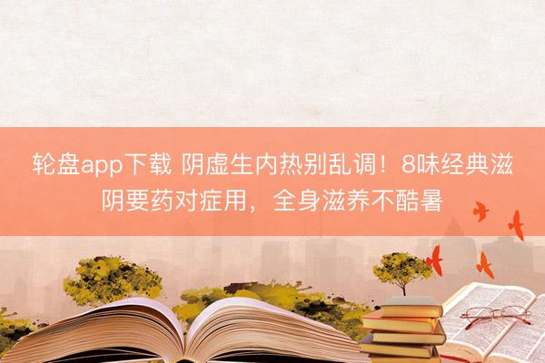 轮盘app下载 阴虚生内热别乱调！8味经典滋阴要药对症用，全身滋养不酷暑