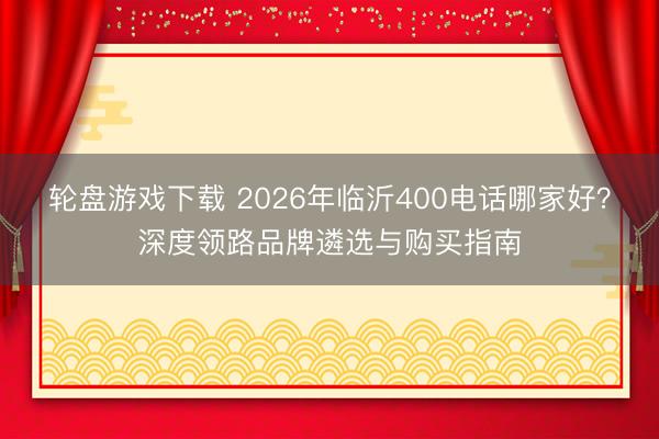 轮盘游戏下载 2026年临沂400电话哪家好？深度领路品牌遴选与购买指南