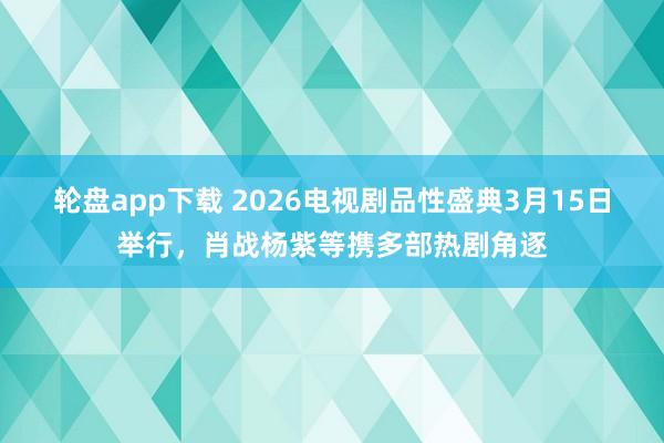 轮盘app下载 2026电视剧品性盛典3月15日举行，肖战杨紫等携多部热剧角逐