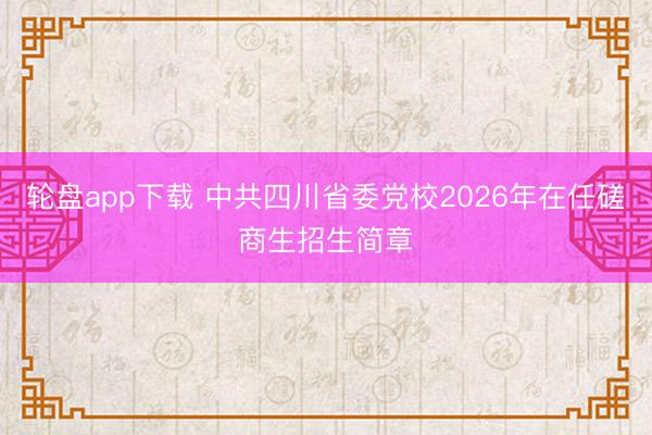 轮盘app下载 中共四川省委党校2026年在任磋商生招生简章