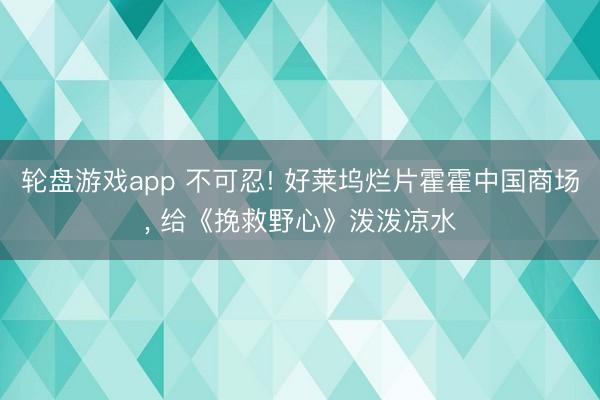 轮盘游戏app 不可忍! 好莱坞烂片霍霍中国商场， 给《挽救野心》泼泼凉水