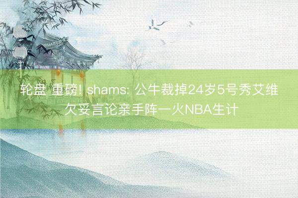 轮盘 重磅! shams: 公牛裁掉24岁5号秀艾维 欠妥言论亲手阵一火NBA生计